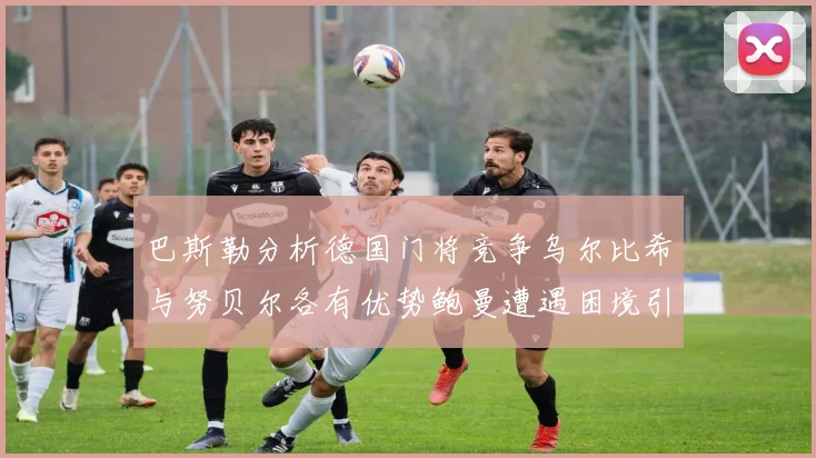 巴斯勒分析德国门将竞争乌尔比希与努贝尔各有优势鲍曼遭遇困境引人关注