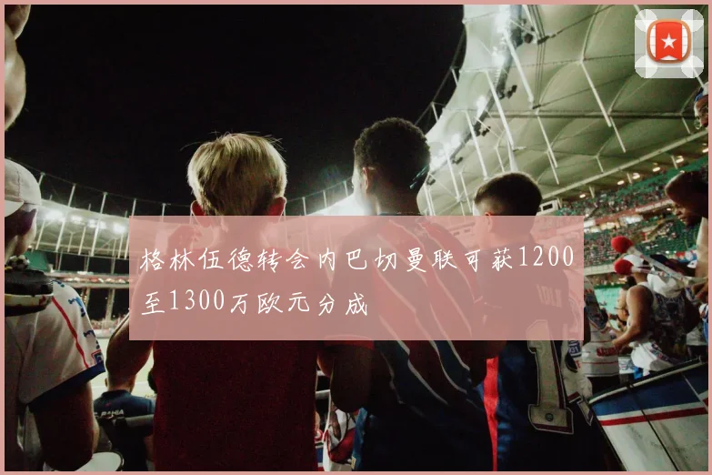 格林伍德转会内巴切曼联可获1200至1300万欧元分成