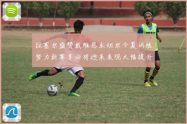 拉塞尔盛赞戴维恩米切尔今夏训练努力新赛季必将迎来表现大幅提升