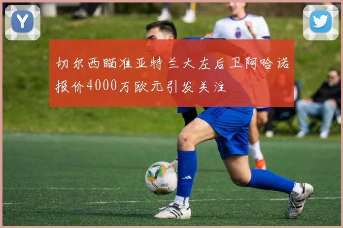 切尔西瞄准亚特兰大左后卫阿哈诺报价4000万欧元引发关注