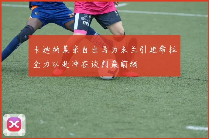 卡迪纳莱亲自出马为米兰引进希拉全力以赴冲在谈判最前线