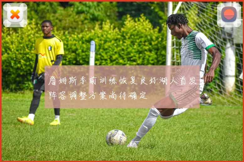 詹姆斯季前训练恢复良好湖人首发阵容调整方案尚待确定