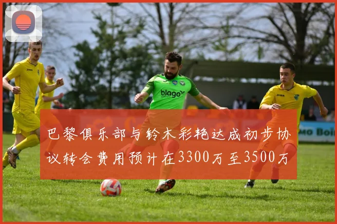 巴黎俱乐部与铃木彩艳达成初步协议转会费用预计在3300万至3500万欧元之间