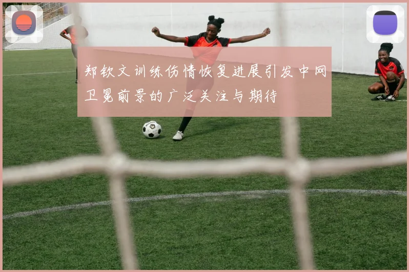 郑钦文训练伤情恢复进展引发中网卫冕前景的广泛关注与期待