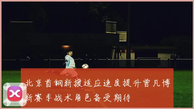 北京首钢新援适应速度提升曾凡博新赛季战术角色备受期待