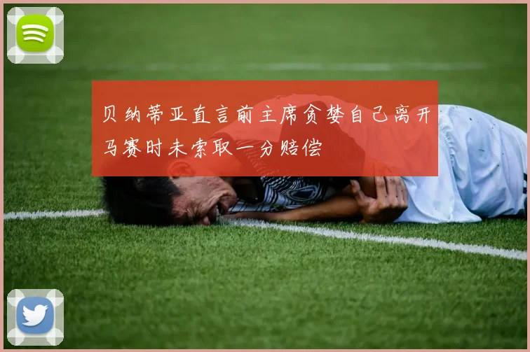贝纳蒂亚直言前主席贪婪自己离开马赛时未索取一分赔偿